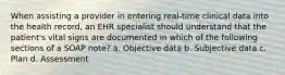 When assisting a provider in entering real-time clinical data into the health record, an EHR specialist should understand that the patient's vital signs are documented in which of the following sections of a SOAP note? a. Objective data b. Subjective data c. Plan d. Assessment