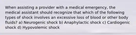 When assisting a provider with a medical emergency, the medical assistant should recognize that which of the following types of shock involves an excessive loss of blood or other body fluids? a) Neurogenic shock b) Anaphylactic shock c) Cardiogenic shock d) Hypovolemic shock