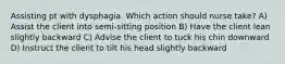 Assisting pt with dysphagia. Which action should nurse take? A) Assist the client into semi-sitting position B) Have the client lean slightly backward C) Advise the client to tuck his chin downward D) Instruct the client to tilt his head slightly backward