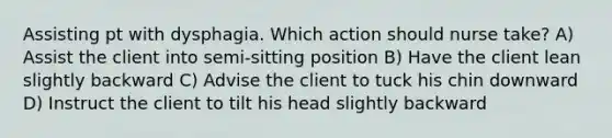 Assisting pt with dysphagia. Which action should nurse take? A) Assist the client into semi-sitting position B) Have the client lean slightly backward C) Advise the client to tuck his chin downward D) Instruct the client to tilt his head slightly backward