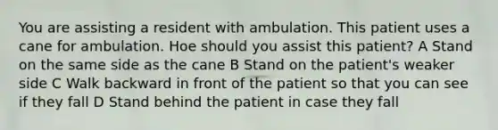 You are assisting a resident with ambulation. This patient uses a cane for ambulation. Hoe should you assist this patient? A Stand on the same side as the cane B Stand on the patient's weaker side C Walk backward in front of the patient so that you can see if they fall D Stand behind the patient in case they fall