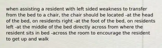 when assisting a resident with left sided weakness to transfer from the bed to a chair, the chair should be located -at the head of the bed, on residents right -at the foot of the bed, on residents left -at the middle of the bed directly across from where the resident sits in bed -across the room to encourage the resident to get up and walk