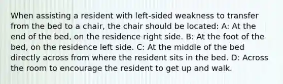 When assisting a resident with left-sided weakness to transfer from the bed to a chair, the chair should be located: A: At the end of the bed, on the residence right side. B: At the foot of the bed, on the residence left side. C: At the middle of the bed directly across from where the resident sits in the bed. D: Across the room to encourage the resident to get up and walk.