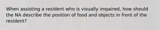 When assisting a resident who is visually impaired, how should the NA describe the position of food and objects in front of the resident?