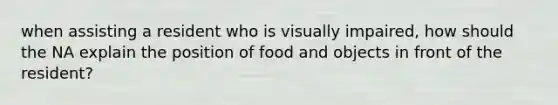 when assisting a resident who is visually impaired, how should the NA explain the position of food and objects in front of the resident?