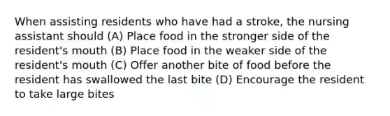 When assisting residents who have had a stroke, the nursing assistant should (A) Place food in the stronger side of the resident's mouth (B) Place food in the weaker side of the resident's mouth (C) Offer another bite of food before the resident has swallowed the last bite (D) Encourage the resident to take large bites