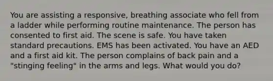 You are assisting a responsive, breathing associate who fell from a ladder while performing routine maintenance. The person has consented to first aid. The scene is safe. You have taken standard precautions. EMS has been activated. You have an AED and a first aid kit. The person complains of back pain and a "stinging feeling" in the arms and legs. What would you do?