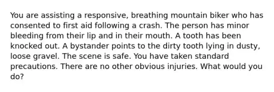 You are assisting a responsive, breathing mountain biker who has consented to first aid following a crash. The person has minor bleeding from their lip and in their mouth. A tooth has been knocked out. A bystander points to the dirty tooth lying in dusty, loose gravel. The scene is safe. You have taken standard precautions. There are no other obvious injuries. What would you do?