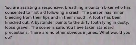 You are assisting a responsive, breathing mountain biker who has consented to first aid following a crash. The person has minor bleeding from their lips and in their mouth. A tooth has been knocked out. A bystander points to the dirty tooth lying in dusty, loose gravel. The scene is safe. You have taken standard precautions. There are no other obvious injuries. What would you do?