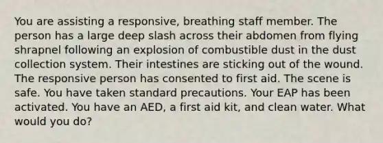 You are assisting a responsive, breathing staff member. The person has a large deep slash across their abdomen from flying shrapnel following an explosion of combustible dust in the dust collection system. Their intestines are sticking out of the wound. The responsive person has consented to first aid. The scene is safe. You have taken standard precautions. Your EAP has been activated. You have an AED, a first aid kit, and clean water. What would you do?