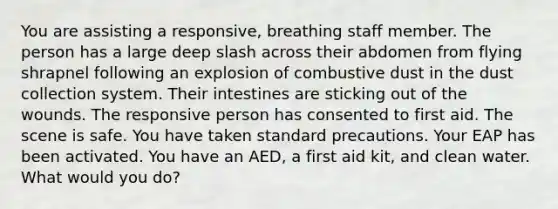 You are assisting a responsive, breathing staff member. The person has a large deep slash across their abdomen from flying shrapnel following an explosion of combustive dust in the dust collection system. Their intestines are sticking out of the wounds. The responsive person has consented to first aid. The scene is safe. You have taken standard precautions. Your EAP has been activated. You have an AED, a first aid kit, and clean water. What would you do?