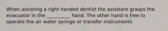 When assisting a right handed dentist the assistant grasps the evacuator in the __________ hand. The other hand is free to operate the air water syringe or transfer instruments.