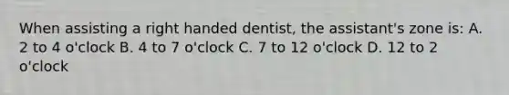 When assisting a right handed dentist, the assistant's zone is: A. 2 to 4 o'clock B. 4 to 7 o'clock C. 7 to 12 o'clock D. 12 to 2 o'clock