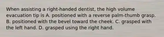 When assisting a right-handed dentist, the high volume evacuation tip is A. positioned with a reverse palm-thumb grasp. B. positioned with the bevel toward the cheek. C. grasped with the left hand. D. grasped using the right hand.