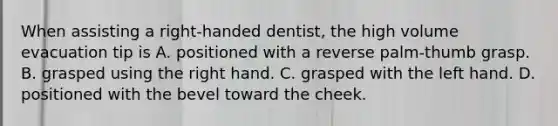 When assisting a right-handed dentist, the high volume evacuation tip is A. positioned with a reverse palm-thumb grasp. B. grasped using the right hand. C. grasped with the left hand. D. positioned with the bevel toward the cheek.