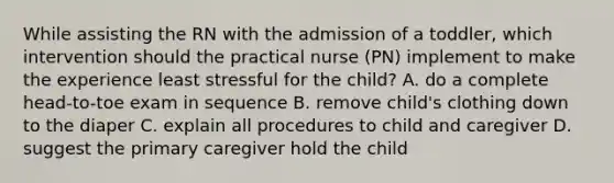 While assisting the RN with the admission of a toddler, which intervention should the practical nurse (PN) implement to make the experience least stressful for the child? A. do a complete head-to-toe exam in sequence B. remove child's clothing down to the diaper C. explain all procedures to child and caregiver D. suggest the primary caregiver hold the child