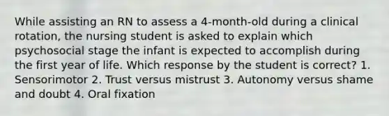 While assisting an RN to assess a 4-month-old during a clinical rotation, the nursing student is asked to explain which psychosocial stage the infant is expected to accomplish during the first year of life. Which response by the student is correct? 1. Sensorimotor 2. Trust versus mistrust 3. Autonomy versus shame and doubt 4. Oral fixation