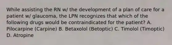 While assisting the RN w/ the development of a plan of care for a patient w/ glaucoma, the LPN recognizes that which of the following drugs would be contraindicated for the patient? A. Pilocarpine (Carpine) B. Betaxolol (Betoptic) C. Timolol (Timoptic) D. Atropine