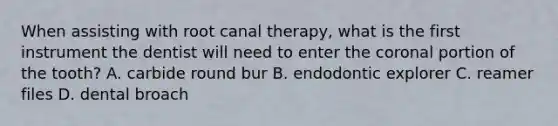 When assisting with root canal therapy, what is the first instrument the dentist will need to enter the coronal portion of the tooth? A. carbide round bur B. endodontic explorer C. reamer files D. dental broach