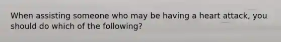 When assisting someone who may be having a heart attack, you should do which of the following?