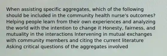 When assisting specific aggregates, which of the following should be included in the community health nurse's outcomes? Helping people learn from their own experiences and analyzing the world with the intention to change it Honesty, fairness, and mutuality in the interactions Intervening in mutual exchanges with community members and citing the current literature Asking critical questions of the aggregates involved