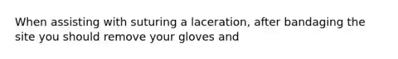 When assisting with suturing a laceration, after bandaging the site you should remove your gloves and