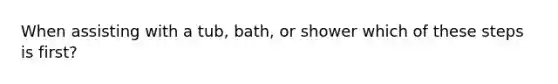 When assisting with a tub, bath, or shower which of these steps is first?