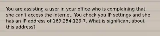 You are assisting a user in your office who is complaining that she can't access the Internet. You check you IP settings and she has an IP address of 169.254.129.7. What is significant about this address?