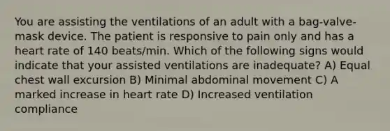 You are assisting the ventilations of an adult with a bag-valve-mask device. The patient is responsive to pain only and has a heart rate of 140 beats/min. Which of the following signs would indicate that your assisted ventilations are inadequate? A) Equal chest wall excursion B) Minimal abdominal movement C) A marked increase in heart rate D) Increased ventilation compliance