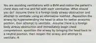 You are assisting ventilations with a BVM and notice the patient's chest does not rise and fall with each ventilation. What should you do? -Assume there is a foreign body airway obstruction and attempt to ventilate using an alternative method. -Reposition the airway by hyperextending the head to allow for better anatomic position, then attempt to ventilate. -Assume there is a foreign body airway obstruction and immediately begin chest compressions. eposition the airway by bringing the head back to a neutral position, then reopen the airway and attempt to ventilate.-R