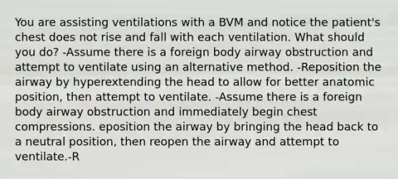 You are assisting ventilations with a BVM and notice the patient's chest does not rise and fall with each ventilation. What should you do? -Assume there is a foreign body airway obstruction and attempt to ventilate using an alternative method. -Reposition the airway by hyperextending the head to allow for better anatomic position, then attempt to ventilate. -Assume there is a foreign body airway obstruction and immediately begin chest compressions. eposition the airway by bringing the head back to a neutral position, then reopen the airway and attempt to ventilate.-R