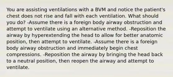 You are assisting ventilations with a BVM and notice the patient's chest does not rise and fall with each ventilation. What should you do? -Assume there is a foreign body airway obstruction and attempt to ventilate using an alternative method. -Reposition the airway by hyperextending the head to allow for better anatomic position, then attempt to ventilate. -Assume there is a foreign body airway obstruction and immediately begin chest compressions. -Reposition the airway by bringing the head back to a neutral position, then reopen the airway and attempt to ventilate.