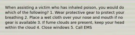 When assisting a victim who has inhaled poison, you would do which of the following? 1. Wear protective gear to protect your breathing 2. Place a wet cloth over your nose and mouth if no gear is available 3. If fume clouds are present, keep your head within the cloud 4. Close windows 5. Call EMS