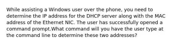 While assisting a Windows user over the phone, you need to determine the IP address for the DHCP server along with the MAC address of the Ethernet NIC. The user has successfully opened a command prompt.What command will you have the user type at the command line to determine these two addresses?