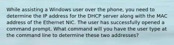 While assisting a Windows user over the phone, you need to determine the IP address for the DHCP server along with the MAC address of the Ethernet NIC. The user has successfully opened a command prompt. What command will you have the user type at the command line to determine these two addresses?