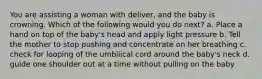 You are assisting a woman with deliver, and the baby is crowning. Which of the following would you do next? a. Place a hand on top of the baby's head and apply light pressure b. Tell the mother to stop pushing and concentrate on her breathing c. check for looping of the umbilical cord around the baby's neck d. guide one shoulder out at a time without pulling on the baby