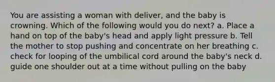 You are assisting a woman with deliver, and the baby is crowning. Which of the following would you do next? a. Place a hand on top of the baby's head and apply light pressure b. Tell the mother to stop pushing and concentrate on her breathing c. check for looping of the umbilical cord around the baby's neck d. guide one shoulder out at a time without pulling on the baby