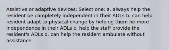 Assistive or adaptive devices: Select one: a. always help the resident be completely independent in their ADLs b. can help resident adapt to physical change by helping them be more independence in their ADLs c. help the staff provide the resident's ADLs d. can help the resident ambulate without assistance