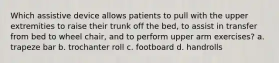 Which assistive device allows patients to pull with the upper extremities to raise their trunk off the bed, to assist in transfer from bed to wheel chair, and to perform upper arm exercises? a. trapeze bar b. trochanter roll c. footboard d. handrolls