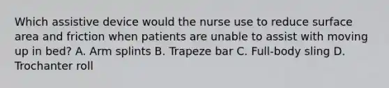 Which assistive device would the nurse use to reduce surface area and friction when patients are unable to assist with moving up in bed? A. Arm splints B. Trapeze bar C. Full-body sling D. Trochanter roll