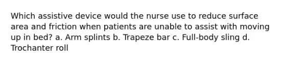 Which assistive device would the nurse use to reduce surface area and friction when patients are unable to assist with moving up in bed? a. Arm splints b. Trapeze bar c. Full-body sling d. Trochanter roll