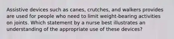 Assistive devices such as canes, crutches, and walkers provides are used for people who need to limit weight-bearing activities on joints. Which statement by a nurse best illustrates an understanding of the appropriate use of these devices?