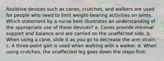 Assistive devices such as canes, crutches, and walkers are used for people who need to limit weight-bearing activities on joints. Which statement by a nurse best illustrates an understanding of the appropriate use of these devices? a. Canes provide minimal support and balance and are carried on the unaffected side. b. When using a cane, slide it as you go to decrease the arm strain. c. A three-point gait is used when walking with a walker. d. When using crutches, the unaffected leg goes down the steps first.