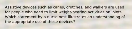 Assistive devices such as canes, crutches, and walkers are used for people who need to limit weight-bearing activities on joints. Which statement by a nurse best illustrates an understanding of the appropriate use of these devices?