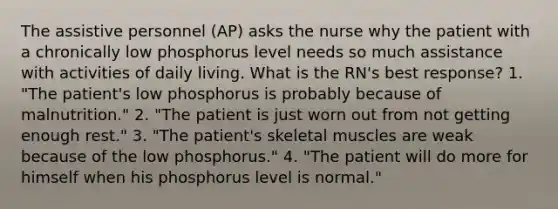 The assistive personnel (AP) asks the nurse why the patient with a chronically low phosphorus level needs so much assistance with activities of daily living. What is the RN's best response? 1. "The patient's low phosphorus is probably because of malnutrition." 2. "The patient is just worn out from not getting enough rest." 3. "The patient's skeletal muscles are weak because of the low phosphorus." 4. "The patient will do more for himself when his phosphorus level is normal."