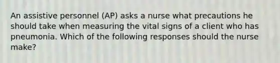 An assistive personnel (AP) asks a nurse what precautions he should take when measuring the vital signs of a client who has pneumonia. Which of the following responses should the nurse make?