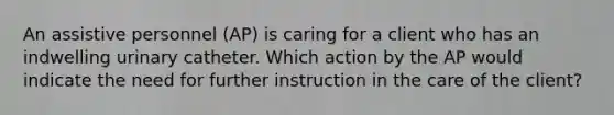 An assistive personnel (AP) is caring for a client who has an indwelling urinary catheter. Which action by the AP would indicate the need for further instruction in the care of the client?