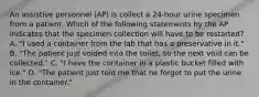 An assistive personnel (AP) is collect a 24-hour urine specimen from a patient. Which of the following statements by the AP indicates that the specimen collection will have to be restarted? A. "I used a container from the lab that has a preservative in it." B. "The patient just voided into the toilet, so the next void can be collected." C. "I have the container in a plastic bucket filled with ice." D. "The patient just told me that he forgot to put the urine in the container."