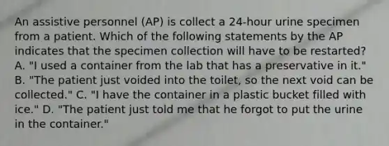 An assistive personnel (AP) is collect a 24-hour urine specimen from a patient. Which of the following statements by the AP indicates that the specimen collection will have to be restarted? A. "I used a container from the lab that has a preservative in it." B. "The patient just voided into the toilet, so the next void can be collected." C. "I have the container in a plastic bucket filled with ice." D. "The patient just told me that he forgot to put the urine in the container."