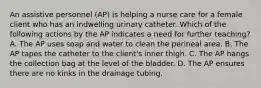 An assistive personnel (AP) is helping a nurse care for a female client who has an indwelling urinary catheter. Which of the following actions by the AP indicates a need for further teaching? A. The AP uses soap and water to clean the perineal area. B. The AP tapes the catheter to the client's inner thigh. C. The AP hangs the collection bag at the level of the bladder. D. The AP ensures there are no kinks in the drainage tubing.